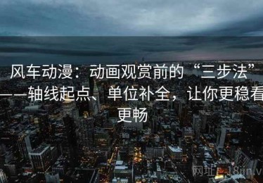 风车动漫：动画观赏前的“三步法”——轴线起点、单位补全，让你更稳看更畅