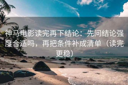 神马电影读完再下结论：先问结论强度合适吗，再把条件补成清单（读完更稳）