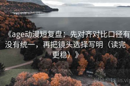 《age动漫短复盘：先对齐对比口径有没有统一，再把镜头选择写明（读完更稳）》