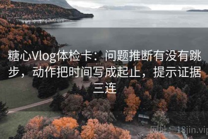 糖心Vlog体检卡：问题推断有没有跳步，动作把时间写成起止，提示证据三连