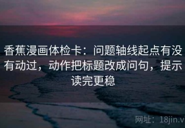 香蕉漫画体检卡：问题轴线起点有没有动过，动作把标题改成问句，提示读完更稳