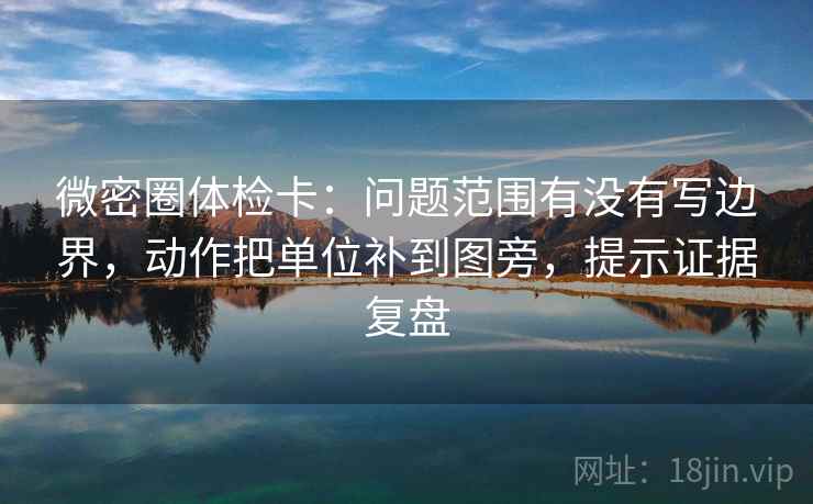 微密圈体检卡：问题范围有没有写边界，动作把单位补到图旁，提示证据复盘