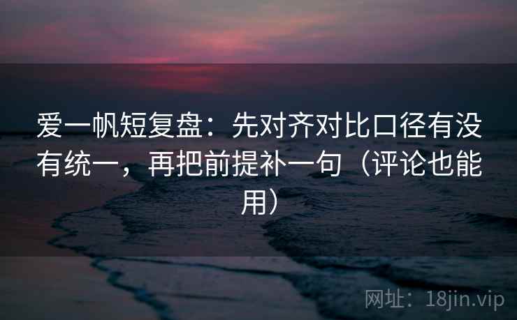 爱一帆短复盘：先对齐对比口径有没有统一，再把前提补一句（评论也能用）