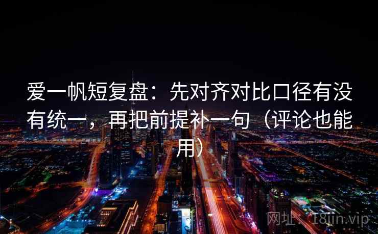 爱一帆短复盘：先对齐对比口径有没有统一，再把前提补一句（评论也能用）
