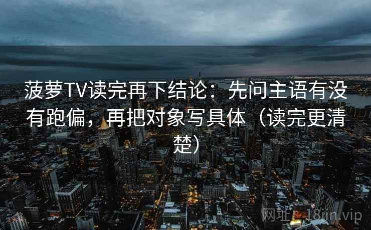 菠萝TV读完再下结论：先问主语有没有跑偏，再把对象写具体（读完更清楚）