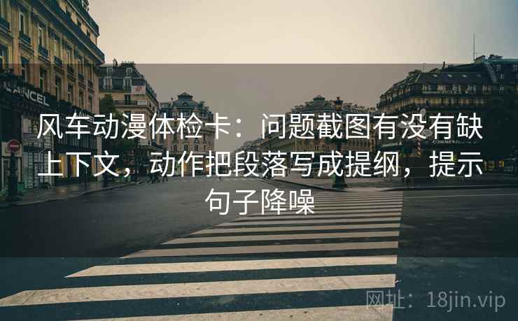 风车动漫体检卡：问题截图有没有缺上下文，动作把段落写成提纲，提示句子降噪