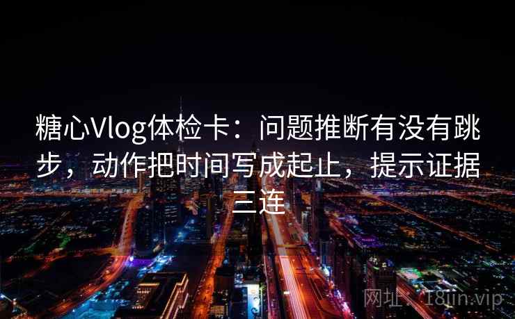 糖心Vlog体检卡：问题推断有没有跳步，动作把时间写成起止，提示证据三连