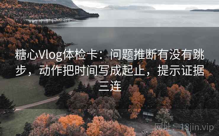糖心Vlog体检卡：问题推断有没有跳步，动作把时间写成起止，提示证据三连