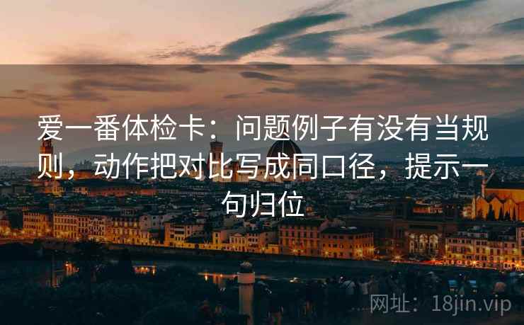爱一番体检卡:问题例子有没有当规则,动作把对比写成同口径,提示一句归位 爱一番体检卡:问题例子有没有当规则,动作把对比写成同口径,提示一句归位