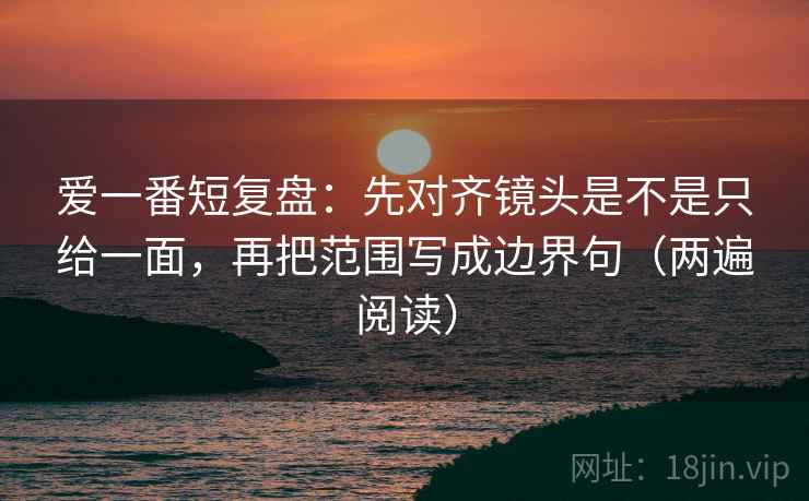 爱一番短复盘:先对齐镜头是不是只给一面,再把范围写成边界句(两遍阅读) 爱一番短复盘:先对齐镜头是不是只给一面,再把范围写成边界句(两遍阅读)