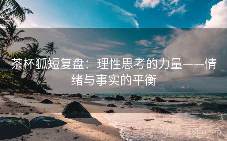 茶杯狐短复盘:理性思考的力量——情绪与事实的平衡 茶杯狐短复盘:理性思考的力量——情绪与事实的平衡