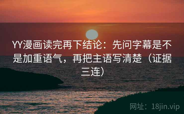 YY漫画读完再下结论：先问字幕是不是加重语气，再把主语写清楚（证据三连）