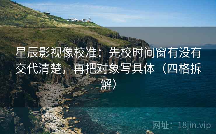 星辰影视像校准：先校时间窗有没有交代清楚，再把对象写具体（四格拆解）