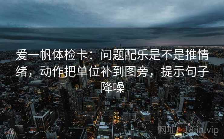 爱一帆体检卡:问题配乐是不是推情绪,动作把单位补到图旁,提示句子降噪 爱一帆体检卡:问题配乐是不是推情绪,动作把单位补到图旁,提示句子降噪