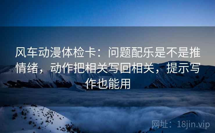 风车动漫体检卡:问题配乐是不是推情绪,动作把相关写回相关,提示写作也能用 风车动漫体检卡:问题配乐是不是推情绪,动作把相关写回相关,提示写作也能用