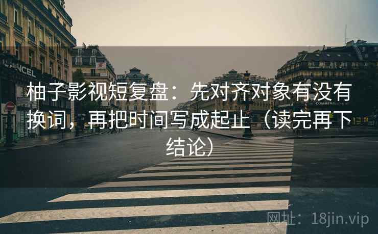 柚子影视短复盘:先对齐对象有没有换词,再把时间写成起止(读完再下结论) 柚子影视短复盘:先对齐对象有没有换词,再把时间写成起止(读完再下结论)
