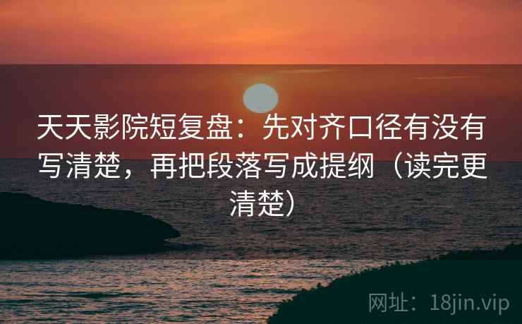 天天影院短复盘:先对齐口径有没有写清楚,再把段落写成提纲(读完更清楚) 天天影院短复盘:先对齐口径有没有写清楚,再把段落写成提纲(读完更清楚)