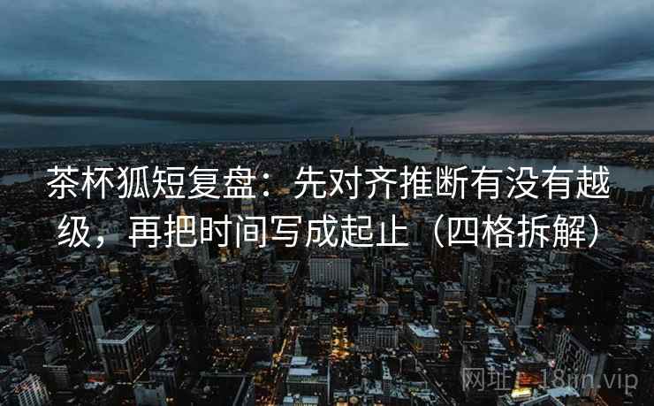茶杯狐短复盘:先对齐推断有没有越级,再把时间写成起止(四格拆解) 茶杯狐短复盘:先对齐推断有没有越级,再把时间写成起止(四格拆解)