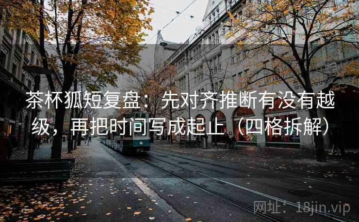 茶杯狐短复盘:先对齐推断有没有越级,再把时间写成起止(四格拆解) 茶杯狐短复盘:先对齐推断有没有越级,再把时间写成起止(四格拆解)