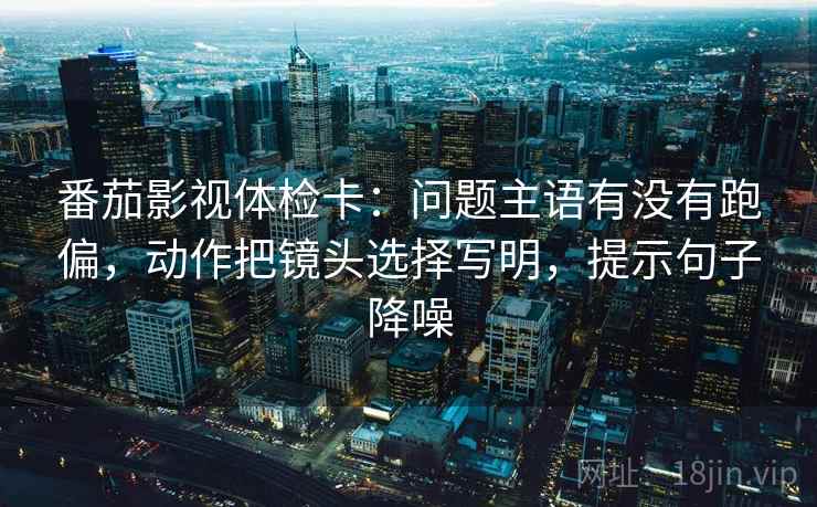 番茄影视体检卡:问题主语有没有跑偏,动作把镜头选择写明,提示句子降噪 番茄影视体检卡:问题主语有没有跑偏,动作把镜头选择写明,提示句子降噪